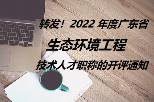 转发!2022 年度广东省生态环境工程技术人才职称的开评通知